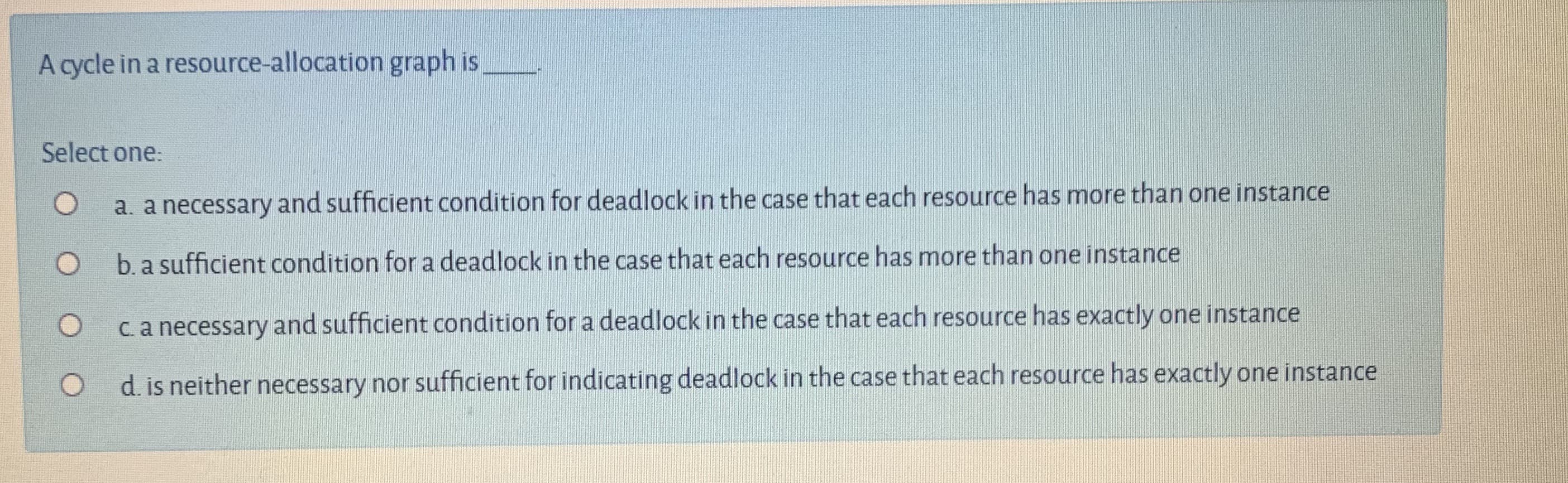 A cycle in a resource-allocation graph is
Select one:
a. a necessary and sufficient condition for deadlock in the case that each resource has more than one instance
b. a sufficient condition for a deadlock in the case that each resource has more than one instance
C.a necessary and sufficient condition for a deadlock in the case that each resource has exactly one instance
d. is neither necessary nor sufficient for indicating deadlock in the case that each resource has exactly one instance
