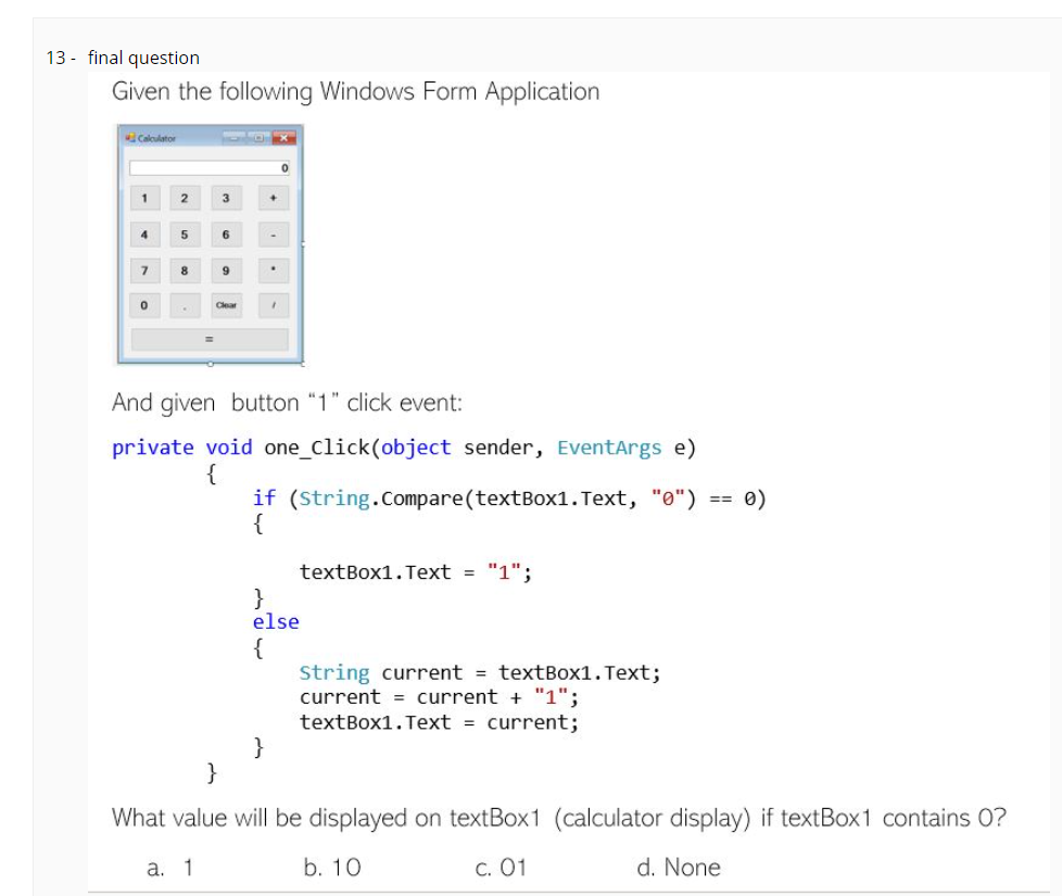 13 - final question
Given the following Windows Form Application
Calculator
2
3
4
5
6
8
9
And given button "1" click event:
private void one_Click(object sender, EventArgs e)
{
if (String.Compare(textBox1. Text, "0") == 0)
{
textBox1.Text = "1";
}
else
{
String current = textBox1. Text;
current = current + "1";
textBox1. Text = current;
}
}
What value will be displayed on textBox1 (calculator display) if textBox1 contains 0?
a. 1
b. 10
C. 01
d. None
