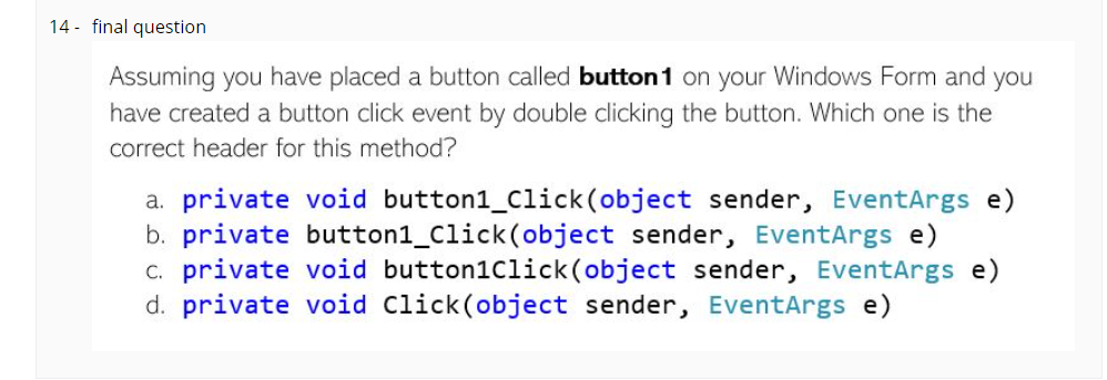 14 - final question
Assuming you have placed a button called button 1 on your Windows Form and you
have created a button click event by double clicking the button. Which one is the
correct header for this method?
a. private void button1_Click(object sender, EventArgs e)
b. private button1_Click(object sender, EventArgs e)
c. private void button1Click(object sender, EventArgs e)
d. private void Click(object sender, EventArgs e)
