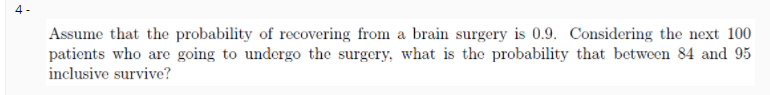 4 -
Assume that the probability of recovering from a brain surgery is 0.9. Considering the next 100
patients who are going to undergo the surgery, what is the probability that between 84 and 95
inclusive survive?
