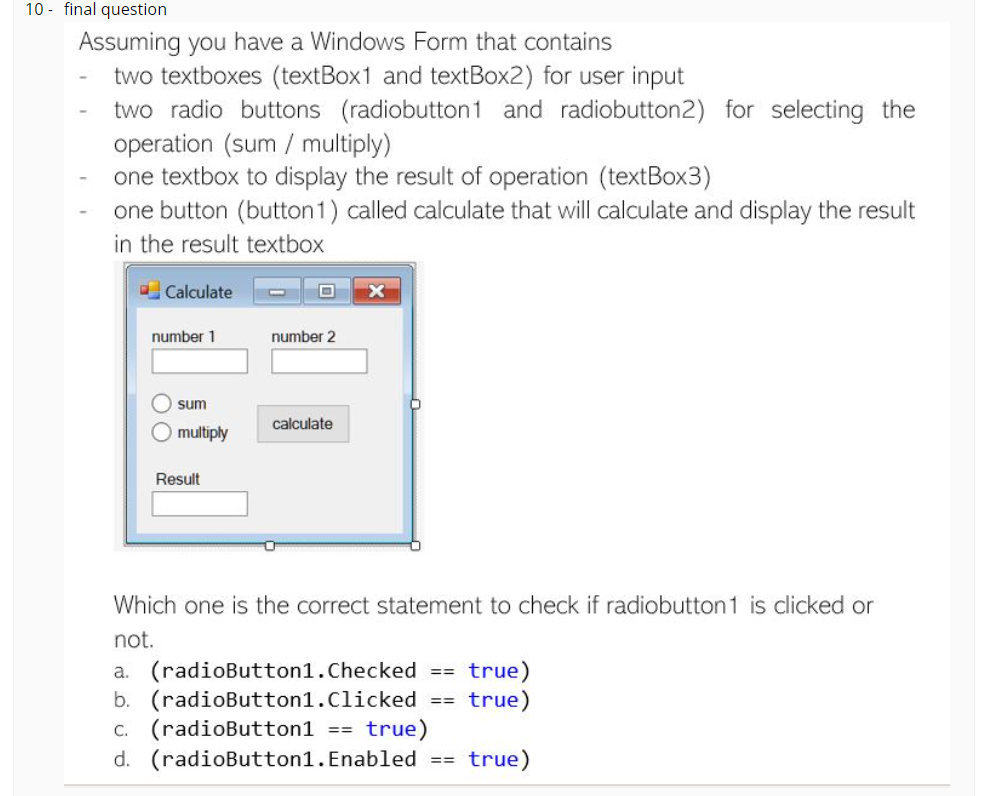 10 - final question
Assuming you have a Windows Form that contains
two textboxes (textBox1 and textBox2) for user input
two radio buttons (radiobutton1 and radiobutton2) for selecting the
operation (sum / multiply)
one textbox to display the result of operation (textBox3)
one button (button1) called calculate that will calculate and display the result
in the result textbox
O Calculate
number 1
number 2
O sum
calculate
multiply
Result
Which one is the correct statement to check if radiobutton 1 is clicked or
not.
true)
true)
(radioButton1.Checked ==
b. (radioButton1.Clicked
(radioButton1 == true)
d. (radioButton1.Enabled
а.
==
C.
true)
==
