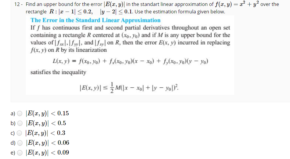 12 - Find an upper bound for the error |E(x, y)| in the standart linear approximation of f(x, y) = x² + y? over the
rectangle R: |x – 1|< 0.2, y – 2| < 0.1. Use the estimation formula given below.
The Error in the Standard Linear Approximation
If f has continuous first and second partial derivatives throughout an open set
containing a rectangle R centered at (xo, yo) and if M is any upper bound for the
values of|f|,|fyl, and |fry| on R, then the error E(x, y) incurred in replacing
f(x, y) on R by its linearization
L(x, y) = f(xo,yo) + f,(xo, yo)(x – xo) + f,(xo, Yo)(y – yo)
satisfies the inequality
|E(x, y)| < M(\x – xol + ly – yol).
a) O |E(x, y)| < 0.15
b) O |E(x,y)| < 0.5
c) O |E(x, y)| < 0.3
d) O E(x, y)| < 0.06
e) O |E(x, y)| < 0.09
