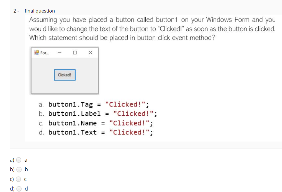 2- final question
Assuming you have placed a button called button1 on your Windows Form and you
would like to change the text of the button to "Clicked!" as soon as the button is clicked.
Which statement should be placed in button click event method?
E Fr.
Clicked!
a. button1. Tag = "Clicked!";
b. button1. Label = "Clicked!";
C. button1. Name = "Clicked!";
d. button1. Text = "Clicked!";
a)
a
b
c) O c
d) O d
