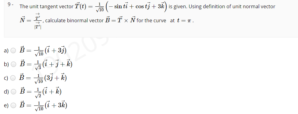 9 -
The unit tangent vector T(t) = (- sin ti + cos tj + 3k) is given. Using definition of unit normal vector
V10
N = T-, calculate binormal vector B = T × N for the curve at t = T.
209
b) O B = i +3+Ř)
|T'|
a) O B = (i +35)
c)○ B=뉴(3j + k)
V10
d) ○ B=늦(i +k)
V2
e) O B= (i + 3k)
