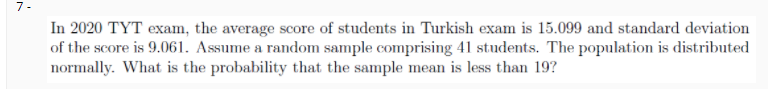 7-
In 2020 TYT exam, the average score of students in Turkish exam is 15.099 and standard deviation
of the score is 9.061. Assume a random sample comprising 41 students. The population is distributed
normally. What is the probability that the sample mean is less than 19?
