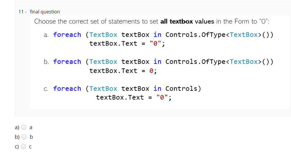 11 - final question
Choose the correct set of statements to set all textbox values in the Form to "O":
a. foreach (TextBox textBox in Controls.OfType<TextBox>())
textBox.Text = "0";
b. foreach (TextBox textBox in Controls.OfType<TextBox>())
textBox.Text = 0;
C. foreach (TextBox textBox in Controls)
textBox.Text = "0";
a) O a
b) O b
c) O c

