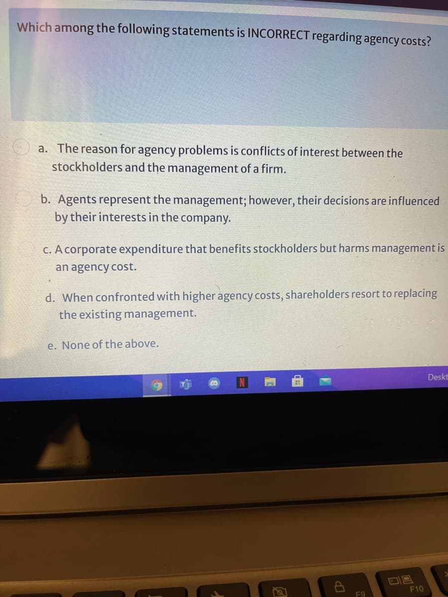 Which among the following statements is INCORRECT regarding agency costs?
a. The reason for agency problems is conflicts of interest between the
stockholders and the management of a firm.
b. Agents represent the management; however, their decisions are influenced
by their interests in the company.
c. A corporate expenditure that benefits stockholders but harms management is
an agency cost.
d. When confronted with higher agency costs, shareholders resort to replacing
the existing management.
e. None of the above.
Deskt
F10
F9
