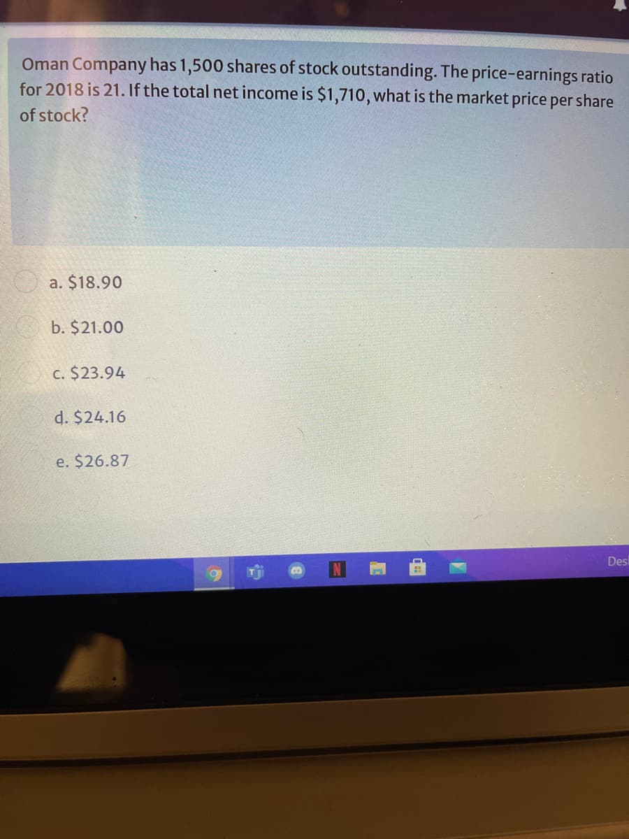 Oman Company has 1,500 shares of stock outstanding. The price-earnings ratio
for 2018 is 21. If the total net income is $1,710, what is the market price per share
of stock?
O a. $18.90
b. $21.00
c. $23.94
d. $24.16
e. $26.87
Des
