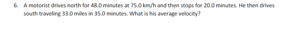 6. A motorist drives north for 48.0 minutes at 75.0 km/h and then stops for 20.0 minutes. He then drives
south traveling 33.0 miles in 35.0 minutes. What is his average velocity?
