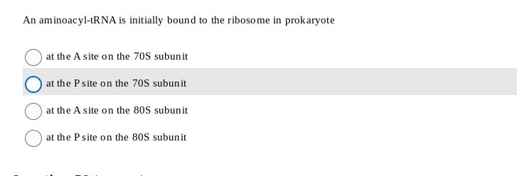 An aminoacyl-tRNA is initially bound to the ribosome in prokaryote
at the A site on the 70S subunit
at the P site on the 70S subunit
at the A site on the 80S subunit
at the P site on the 80S subunit