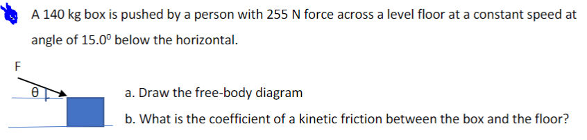 A 140 kg box is pushed by a person with 255 N force across a level floor at a constant speed at
angle of 15.0° below the horizontal.
F
a. Draw the free-body diagram
b. What is the coefficient of a kinetic friction between the box and the floor?
