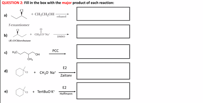 QUESTION 2: Fill in the box with the major product of each reaction:
a)
+ CH,CH,OH
ethanol
Senantiomer
b)
+ CH;CO Na*
DMSO
(R)-2-Chlorobutane
PCC
c)
H3C
HO,
ČH3
E2
d)
+ CH,0 Na*
Zaitsev
E2
+ TertBuO K+
Hoffmann
