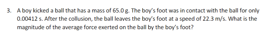 3. A boy kicked a ball that has a mass of 65.0 g. The boy's foot was in contact with the ball for only
0.00412 s. After the collusion, the ball leaves the boy's foot at a speed of 22.3 m/s. What is the
magnitude of the average force exerted on the ball by the boy's foot?
