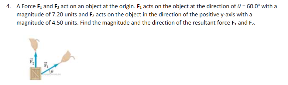 4. A Force F1 and F2 act on an object at the origin. F1 acts on the object at the direction of 0 = 60.0° with a
magnitude of 7.20 units and F2 acts on the object in the direction of the positive y-axis with a
magnitude of 4.50 units. Find the magnitude and the direction of the resultant force F1 and F2.
