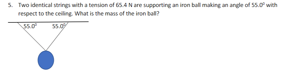 5. Two identical strings with a tension of 65.4 N are supporting an iron ball making an angle of 55.0° with
respect to the ceiling. What is the mass of the iron ball?
55.0°
55.0%
