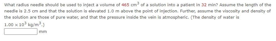 What radius needle should be used to inject a volume of 465 cm3 of a solution into a patient in 32 min? Assume the length of the
needle is 2.5 cm and that the solution is elevated 1.0 m above the point of injection. Further, assume the viscosity and density of
the solution are those of pure water, and that the pressure inside the vein is atmospheric. (The density of water is
1.00 x 103 kg/m3.)
mm
