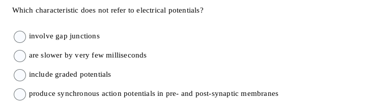 Which characteristic does not refer to electrical potentials?
involve gap junctions
are slower by very few milliseconds
include graded potentials
produce synchronous action potentials in pre- and post-synaptic membranes
