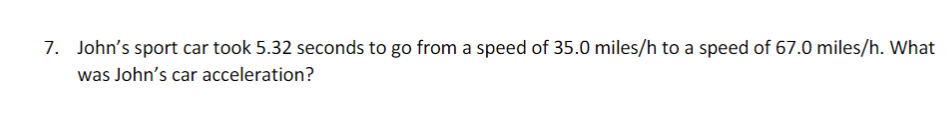 7. John's sport car took 5.32 seconds to go from a speed of 35.0 miles/h to a speed of 67.0 miles/h. What
was John's car acceleration?
