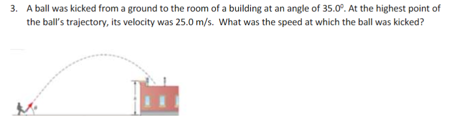 3. A ball was kicked from a ground to the room of a building at an angle of 35.0°. At the highest point of
the ball's trajectory, its velocity was 25.0 m/s. What was the speed at which the ball was kicked?
