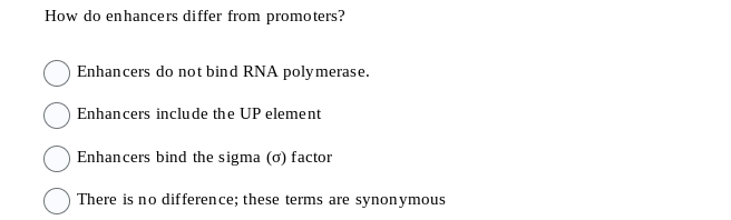 How do enhancers differ from promoters?
Enhancers do not bind RNA polymerase.
Enhancers include the UP element
Enhancers bind the sigma (o) factor
There is no difference; these terms are synonymous