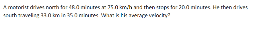 A motorist drives north for 48.0 minutes at 75.0 km/h and then stops for 20.0 minutes. He then drives
south traveling 33.0 km in 35.0 minutes. What is his average velocity?
