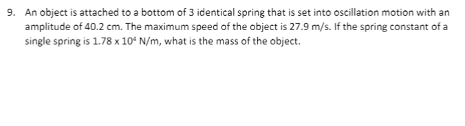 9. An object is attached to a bottom of 3 identical spring that is set into oscillation motion with an
amplitude of 40.2 cm. The maximum speed of the object is 27.9 m/s. If the spring constant of a
single spring is 1.78 x 10° N/m, what is the mass of the object.

