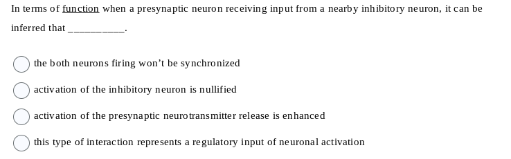 In terms of function when a presynaptic neuron receiving input from a nearby inhibitory neuron, it can be
inferred that
the both neurons firing won't be synchronized
activation of the inhibitory neuron is nullified
activation of the presynaptic neurotransmitter
release is enhanced
this type of interaction represents a regulatory input of neuronal activation