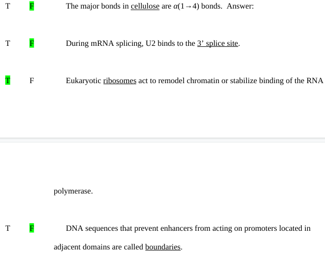 T F
T F
T
T
F
F
The major bonds in cellulose are a(1-4) bonds. Answer:
During mRNA splicing, U2 binds to the 3' splice site.
Eukaryotic ribosomes act to remodel chromatin or stabilize binding of the RNA
polymerase.
DNA sequences that prevent enhancers from acting on promoters located in
adjacent domains are called boundaries.
