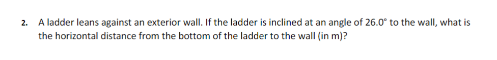 A ladder leans against an exterior wall. If the ladder is inclined at an angle of 26.0° to the wall, what is
the horizontal distance from the bottom of the ladder to the wall (in m)?
2.
