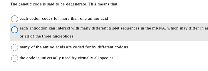 The genetic code is said to be degenerate. This means that
each codon codes for more than one amino acid
each anticodon can interact with many different triplet sequences in the mRNA, which may differ in ar
or all of the three nucleotides
many of the amino acids are coded for by different codons.
the code is universally used by virtually all species