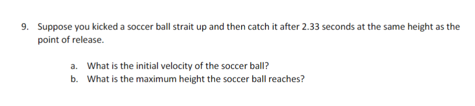 9. Suppose you kicked a soccer ball strait up and then catch it after 2.33 seconds at the same height as the
point of release.
a. What is the initial velocity of the soccer ball?
b. What is the maximum height the soccer ball reaches?

