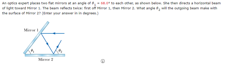 An optics expert places two flat mirrors at an angle of e, = 68.0° to each other, as shown below. She then directs a horizontal beam
of light toward Mirror 1. The beam reflects twice: first off Mirror 1, then Mirror 2. What angle 8, will the outgoing beam make with
the surface of Mirror 2? (Enter your answer in in degrees.)
Mirror 1
Mirror 2
