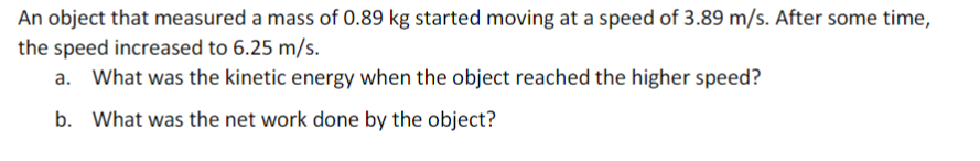 An object that measured a mass of 0.89 kg started moving at a speed of 3.89 m/s. After some time,
the speed increased to 6.25 m/s.
What was the kinetic energy when the object reached the higher speed?
b. What was the net work done by the object?
