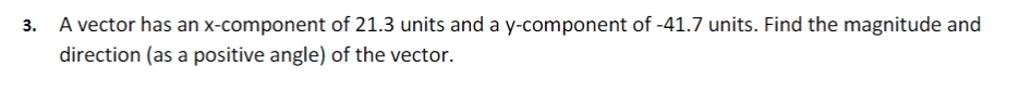 3. A vector has an x-component of 21.3 units and a y-component of -41.7 units. Find the magnitude and
direction (as a positive angle) of the vector.
