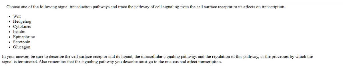 Choose one of the following signal transduction pathways and trace the pathway of cell signaling from the cell surface receptor to its effects on transcription.
• Wnt
Hedgehog
Cytokines
• Insulin
Epinephrine
• Serotonin
• Glucagon
In your answer, be sure to describe the cell surface receptor and its ligand, the intracellular signaling pathway, and the regulation of this pathway, or the processes by which the
signal is terminated. Also remember that the signaling pathway you describe must go to the nucleus and affect transcription.
