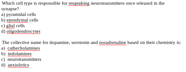 Which cell type is responsible for reuptaking neurotransmitters once released in the
synapse?
a) pyramidal cells
b) ependymal cells
c) glial cells
d) oligodendrocytes
The collective name for dopamine, serotonin and noradrenaline based on their chemistry is:
a) cathecholamines
b) indolamines
c) neurotransmitters
d) anxiolytics