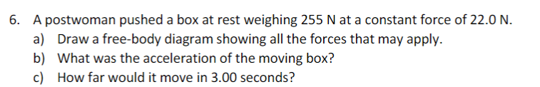6. A postwoman pushed a box at rest weighing 255 N at a constant force of 22.0 N.
a) Draw a free-body diagram showing all the forces that may apply.
b) What was the acceleration of the moving box?
c) How far would it move in 3.00 seconds?
