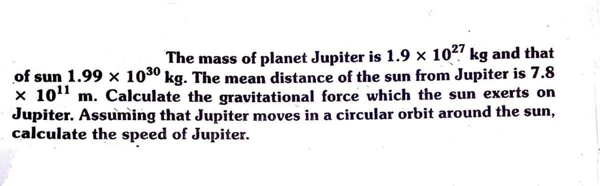 The mass of planet Jupiter is 1.9 x 10! kg and that
of sun 1.99 x 100° kg. The mean distance of the sun from Jupiter is 7.8
x 101" m. Calculate the gravitational force which the sun exerts on
Jupiter. Assuming that Jupiter moves in a circular orbit around the sun,
calculate the speed of Jupiter.
