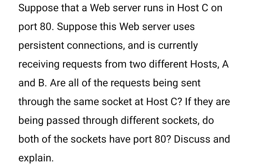 Suppose that a Web server runs in Host C on
port 80. Suppose this Web server uses
persistent connections, and is currently
receiving requests from two different Hosts, A
and B. Are all of the requests being sent
through the same socket at Host C? If they are
being passed through different sockets, do
both of the sockets have port 80? Discuss and
explain.