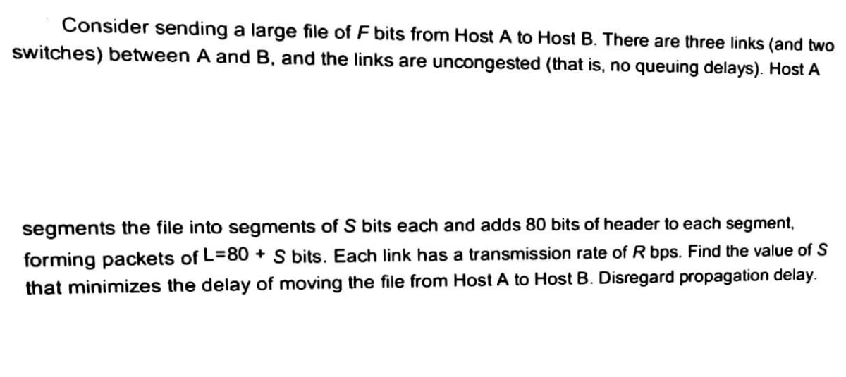 Consider sending a large file of F bits from Host A to Host B. There are three links (and two
switches) between A and B, and the links are uncongested (that is, no queuing delays). Host A
segments the file into segments of S bits each and adds 80 bits of header to each segment,
forming packets of L=80+ S bits. Each link has a transmission rate of R bps. Find the value of S
that minimizes the delay of moving the file from Host A to Host B. Disregard propagation delay.