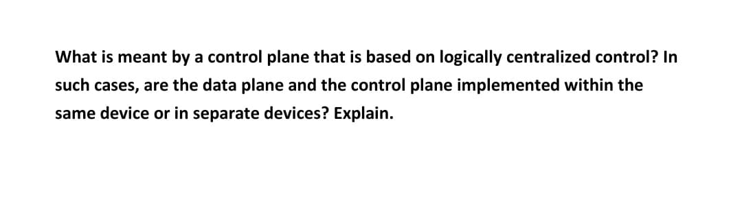 What is meant by a control plane that is based on logically centralized control? In
such cases, are the data plane and the control plane implemented within the
same device or in separate devices? Explain.