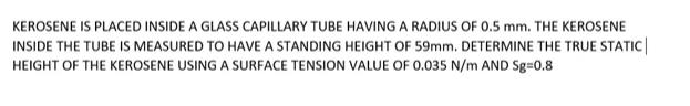 KEROSENE IS PLACED INSIDE A GLASS CAPILLARY TUBE HAVING A RADIUS OF 0.5 mm. THE KEROSENE
INSIDE THE TUBE IS MEASURED TO HAVE A STANDING HEIGHT OF 59mm. DETERMINE THE TRUE STATIC|
HEIGHT OF THE KEROSENE USING A SURFACE TENSION VALUE OF 0.035 N/m AND Sg=0.8
