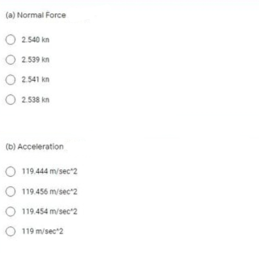 (a) Normal Force
O 2.540 kn
O 2.539 kn
O 2.541 kn
O 2.538 kn
(b) Acceleration
O 119.444 m/sec*2
119.456 m/sec"2
119.454 m/sec'2
O 119 m/sec 2
