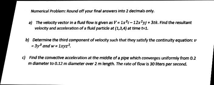 Numerical Problem: Round off your final answers into 2 decimals only.
a) The velocity vector in a fluid flow is given as V = 1xt- 12x?yj + 3tk. Find the resultant
velocity and acceleration of a fluid particle at (1,3,4) at time t=1.
b) Determine the third component of velocity such that they satisfy the continuity equation: v
= 3y and w = 1ryz?.
c) Find the convective acceleration at the middle of a pipe which converges uniformly from 0.2
m diameter to 0.12 m diameter over 2 m length. The rate of flow is 30 liters per second.
