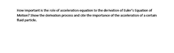 How important is the role of acceleration equation to the derivation of Euler's Equation of
Motion? Show the derivation process and cite the importance of the acceleration of a certain
fluid particle.
