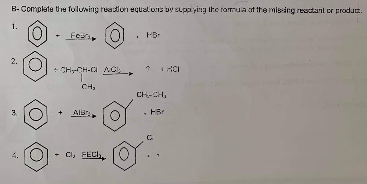 B- Complete the following reaction equations by supplying the forrmula of the missing reactant or product.
1.
+FeBra
HEr
2.
+ CH3-CH-CI AICI3
?
+ HCI
CH3
CH:-CH3
AIBR3
HBr
CI
4.
+ C2 FECI,
