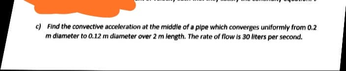 c) Find the convective acceleration at the middle of a pipe which converges uniformly from 0.2
m diameter to 0.12 m diameter over 2 m length. The rate of flow is 30 liters per second.
