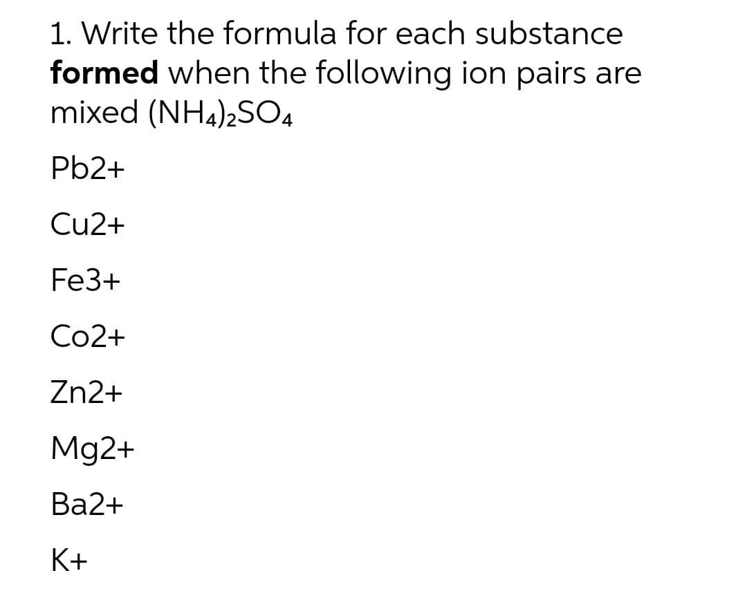 1. Write the formula for each substance
formed when the following ion pairs are
mixed (NH4)2SO4
Pb2+
Cu2+
Fe3+
Со2+
Zn2+
Mg2+
Ва2+
K+
