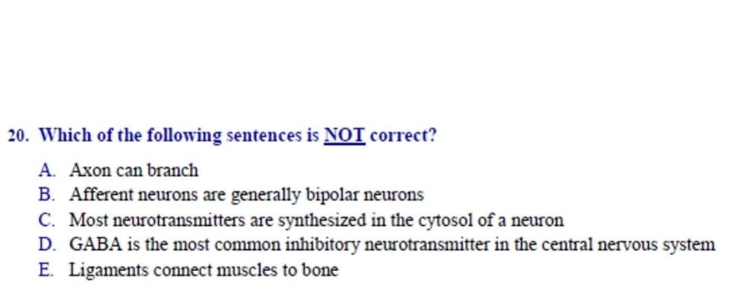 Which of the following sentences is NOT correct?
A. Axon can branch
B. Afferent neurons are generally bipolar neurons
C. Most neurotransmitters are synthesized in the cytosol of a neuron
D. GABA is the most common inhibitory neurotransmitter in the central nervous system
E. Ligaments connect muscles to bone
