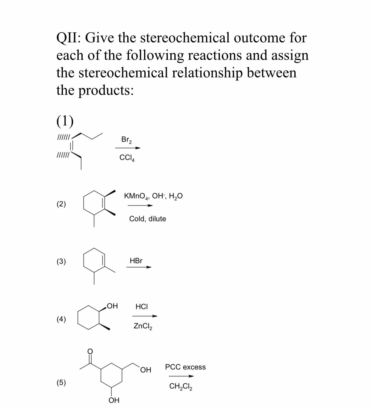 QII: Give the stereochemical outcome for
each of the following reactions and assign
the stereochemical relationship between
the products:
(1)
Br,
CI,
KMnO,, Он, Н,о
(2)
Cold, dilute
(3)
HBr
НСІ
Но
(4)
ZnCl,
PCC excess
ОН
(5)
CH,CI,
ОН

